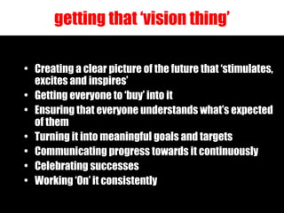 getting that ‘vision thing’ Creating a clear picture of the future that ‘stimulates, excites and inspires’ Getting everyone to ‘buy’ into it Ensuring that everyone understands what’s expected of them Turning it into meaningful goals and targets Communicating progress towards it continuously Celebrating successes Working ‘On’ it consistently 