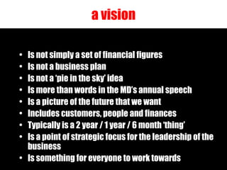 a vision Is not simply a set of financial figures Is not a business plan Is not a ‘pie in the sky’ idea Is more than words in the MD’s annual speech Is a picture of the future that we want Includes customers, people and finances Typically is a 2 year / 1 year / 6 month ‘thing’ Is a point of strategic focus for the leadership of the business Is something for everyone to work towards 