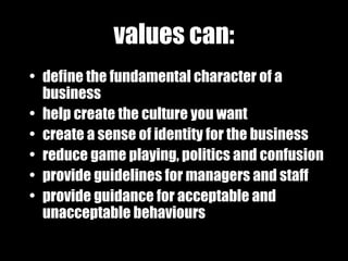 values can: define the fundamental character of a business help create the culture you want create a sense of identity for the business reduce game playing, politics and confusion provide guidelines for managers and staff provide guidance for acceptable and   unacceptable behaviours 