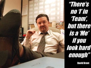 “ There’s  no ‘I’ in ‘ Team’, but there is a ‘Me’ if you look hard  enough” David Brent 
