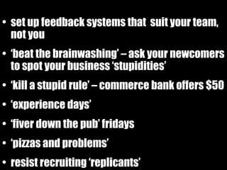 set up feedback systems that  suit your team, not you ‘ beat the brainwashing’ – ask your newcomers to spot your business ‘stupidities’ ‘ kill a stupid rule’ – commerce bank offers $50 ‘ experience days’ ‘ fiver down the pub’ fridays ‘ pizzas and problems’ resist recruiting ‘replicants’ 