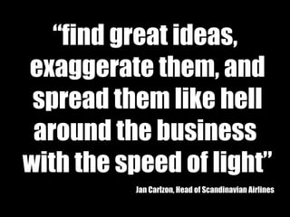 “ find great ideas,  exaggerate them, and spread them like hell  around the business  with the speed of light” Jan Carlzon, Head of Scandinavian Airlines 