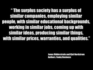 “  The surplus society has a surplus of  similar companies, employing similar  people, with similar educational backgrounds,  working in similar jobs, coming up with  similar ideas, producing similar things,  with similar prices, warranties, and qualities.” Jonas Ridderstrale and Kjel Nordstrom Authors, Funky Business 