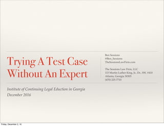 Institute of Continuing Legal Eduction in Georgia
December 2016
Trying A Test Case
Without An Expert
Ben Sessions
@Ben_Sessions
TheSessionsLawFirm.com
The Sessions Law Firm, LLC
115 Martin Luther King, Jr., Dr., SW, #410
Atlanta, Georgia 30303
(470) 225-7710
Friday, December 2, 16
 