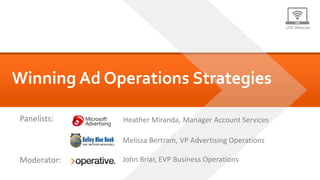 LIVE Webcast




Winning Ad Operations Strategies

Panelists:   Heather Miranda, Manager Account Services

             Melissa Bertram, VP Advertising Operations

Moderator:   John Briar, EVP Business Operations
 