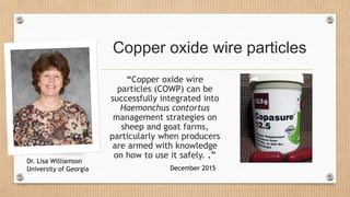 Copper oxide wire particles
“Copper oxide wire
particles (COWP) can be
successfully integrated into
Haemonchus contortus
management strategies on
sheep and goat farms,
particularly when producers
are armed with knowledge
on how to use it safely. .”
December 2015
Dr. Lisa Williamson
University of Georgia
 