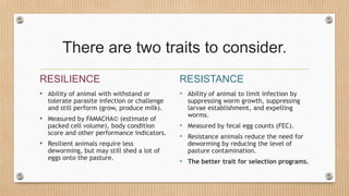 There are two traits to consider.
RESILIENCE
• Ability of animal with withstand or
tolerate parasite infection or challenge
and still perform (grow, produce milk).
• Measured by FAMACHA© (estimate of
packed cell volume), body condition
score and other performance indicators.
• Resilient animals require less
deworming, but may still shed a lot of
eggs onto the pasture.
RESISTANCE
• Ability of animal to limit infection by
suppressing worm growth, suppressing
larvae establishment, and expelling
worms.
• Measured by fecal egg counts (FEC).
• Resistance animals reduce the need for
deworming by reducing the level of
pasture contamination.
• The better trait for selection programs.
 