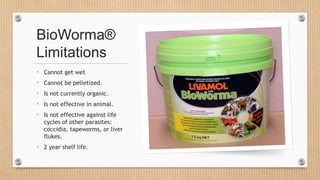 BioWorma®
Limitations
• Cannot get wet
• Cannot be pelletized.
• Is not currently organic.
• Is not effective in animal.
• Is not effective against life
cycles of other parasites:
coccidia, tapeworms, or liver
flukes.
• 2 year shelf life.
 