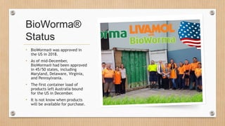 BioWorma®
Status
• BioWorma® was approved in
the US in 2018.
• As of mid-December,
BioWorma® had been approved
in 45/50 states, including
Maryland, Delaware, Virginia,
and Pennsylvania.
• The first container load of
products left Australia bound
for the US in December.
• It is not know when products
will be available for purchase.
 