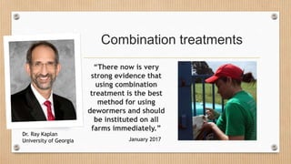 Combination treatments
“There now is very
strong evidence that
using combination
treatment is the best
method for using
dewormers and should
be instituted on all
farms immediately.”
January 2017
Dr. Ray Kaplan
University of Georgia
 