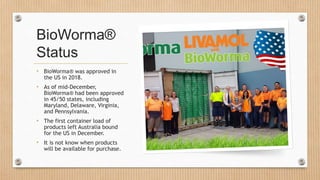 BioWorma®
Status
• BioWorma® was approved in
the US in 2018.
• As of mid-December,
BioWorma® had been approved
in 45/50 st...
