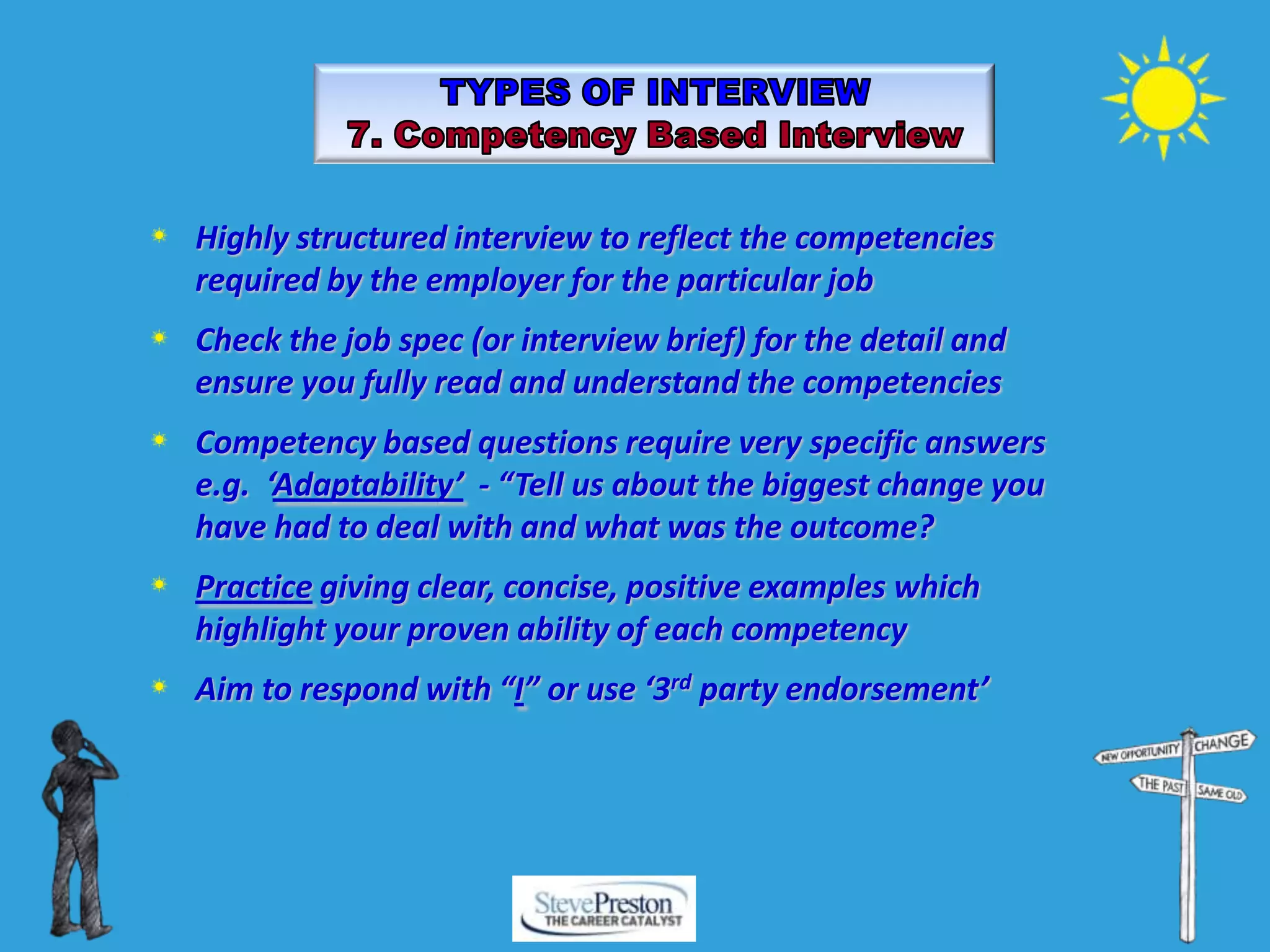 Highly structured interview to reflect the competencies
required by the employer for the particular job
Check the job spec (or interview brief) for the detail and
ensure you fully read and understand the competencies
Competency based questions require very specific answers
e.g. ‘Adaptability’ - “Tell us about the biggest change you
have had to deal with and what was the outcome?
Practice giving clear, concise, positive examples which
highlight your proven ability of each competency
Aim to respond with “I” or use ‘3rd party endorsement’
 