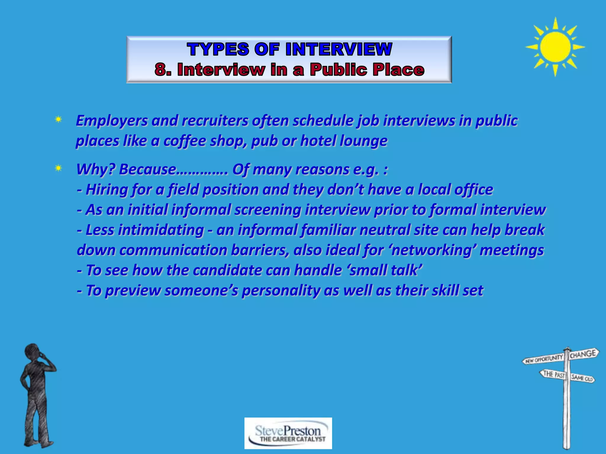 Employers and recruiters often schedule job interviews in public
places like a coffee shop, pub or hotel lounge
Why? Because…………. Of many reasons e.g. :
- Hiring for a field position and they don’t have a local office
- As an initial informal screening interview prior to formal interview
- Less intimidating - an informal familiar neutral site can help break
down communication barriers, also ideal for ‘networking’ meetings
- To see how the candidate can handle ‘small talk’
- To preview someone’s personality as well as their skill set
 