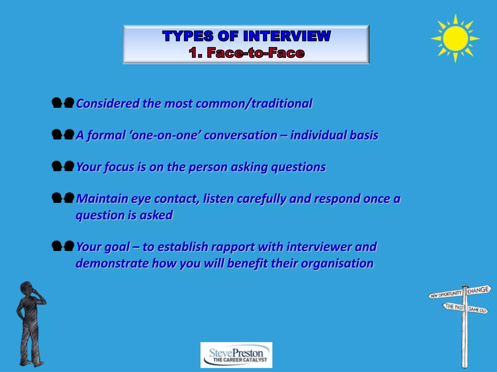 Considered the most common/traditional
A formal ‘one-on-one’ conversation – individual basis
Your focus is on the person asking questions
Maintain eye contact, listen carefully and respond once a
question is asked
Your goal – to establish rapport with interviewer and
demonstrate how you will benefit their organisation
 