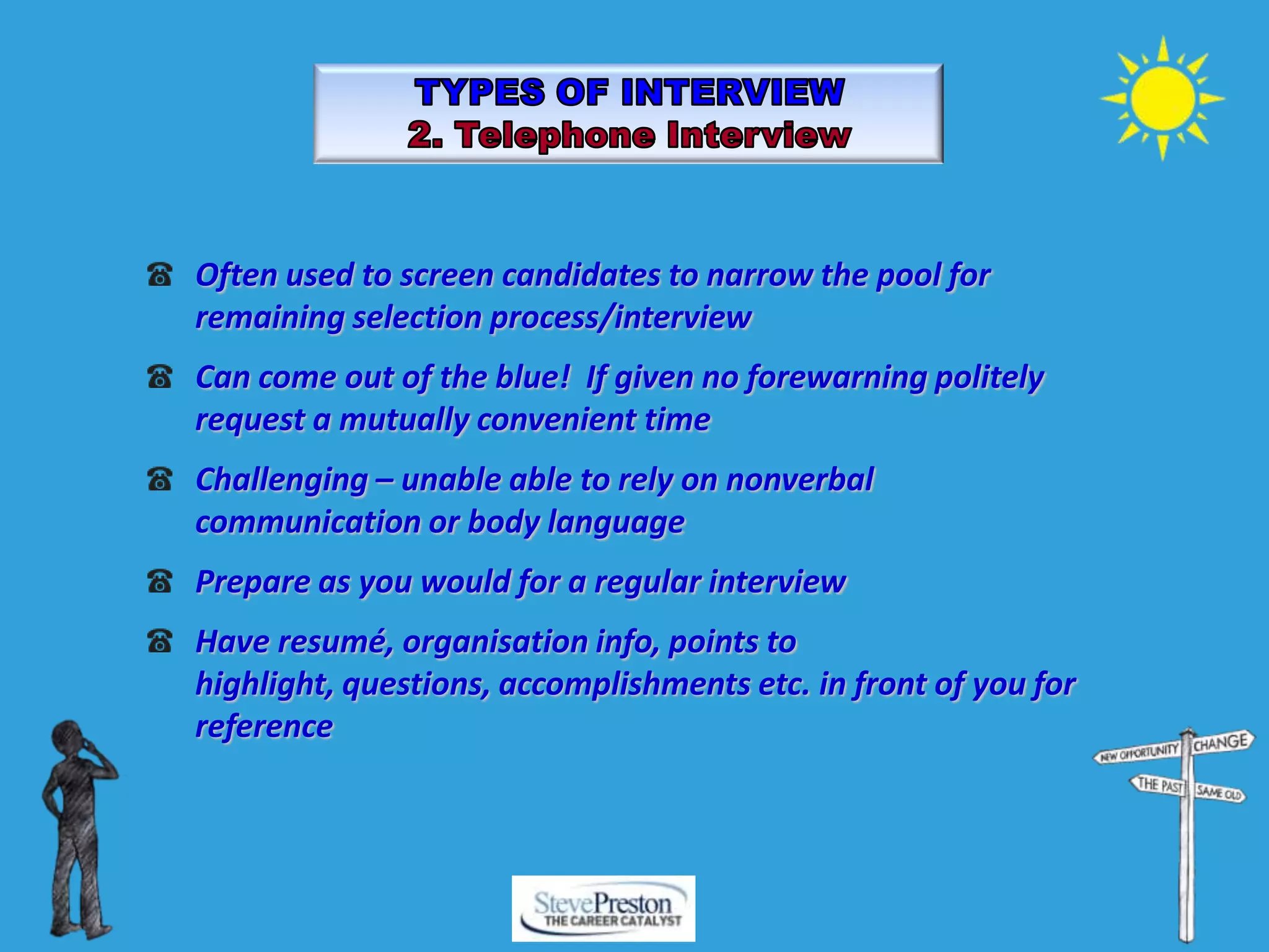 Often used to screen candidates to narrow the pool for
remaining selection process/interview
Can come out of the blue! If given no forewarning politely
request a mutually convenient time
Challenging – unable able to rely on nonverbal
communication or body language
Prepare as you would for a regular interview
Have resumé, organisation info, points to
highlight, questions, accomplishments etc. in front of you for
reference
 