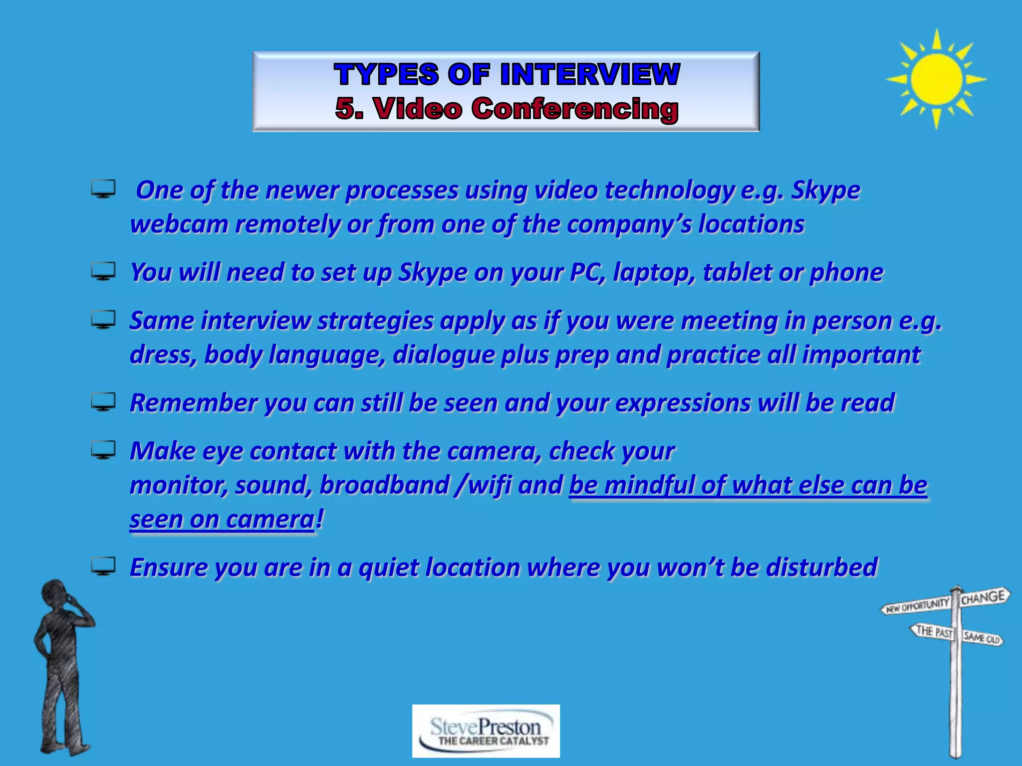 One of the newer processes using video technology e.g. Skype
webcam remotely or from one of the company’s locations
You will need to set up Skype on your PC, laptop, tablet or phone
Same interview strategies apply as if you were meeting in person e.g.
dress, body language, dialogue plus prep and practice all important
Remember you can still be seen and your expressions will be read
Make eye contact with the camera, check your
monitor, sound, broadband /wifi and be mindful of what else can be
seen on camera!
Ensure you are in a quiet location where you won’t be disturbed
 