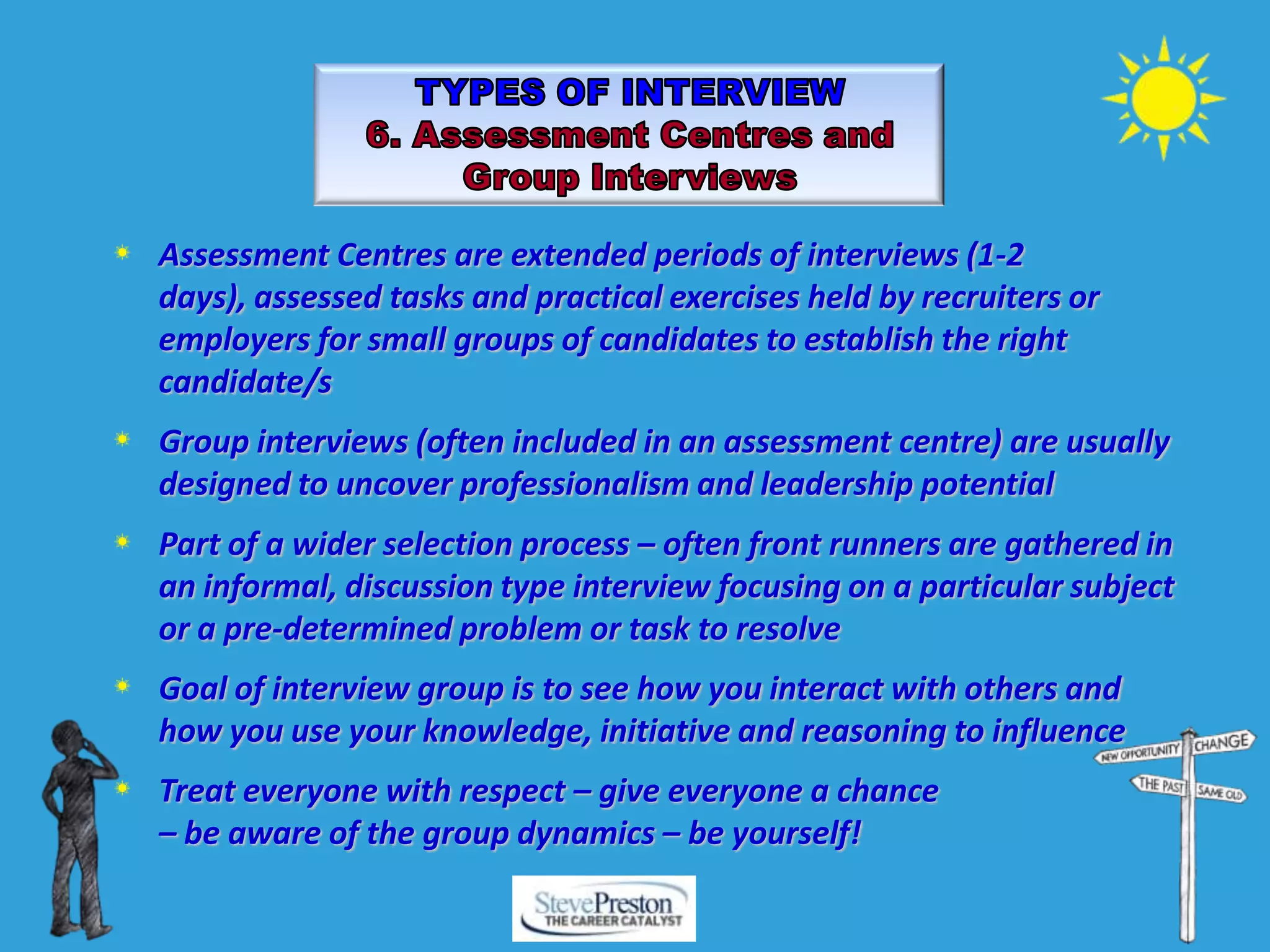 Assessment Centres are extended periods of interviews (1-2
days), assessed tasks and practical exercises held by recruiters or
employers for small groups of candidates to establish the right
candidate/s
Group interviews (often included in an assessment centre) are usually
designed to uncover professionalism and leadership potential
Part of a wider selection process – often front runners are gathered in
an informal, discussion type interview focusing on a particular subject
or a pre-determined problem or task to resolve
Goal of interview group is to see how you interact with others and
how you use your knowledge, initiative and reasoning to influence
Treat everyone with respect – give everyone a chance
– be aware of the group dynamics – be yourself!
 