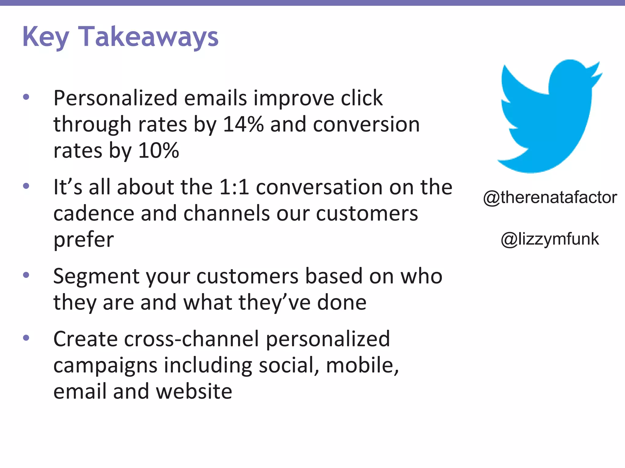 Key Takeaways
• Personalized emails improve click
through rates by 14% and conversion
rates by 10%
• It’s all about the 1:1 conversation on the
cadence and channels our customers
prefer
• Segment your customers based on who
they are and what they’ve done
• Create cross-channel personalized
campaigns including social, mobile,
email and website
@therenatafactor
@lizzymfunk
 