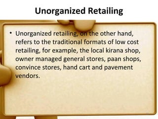 Unorganized Retailing

• Unorganized retailing, on the other hand,
  refers to the traditional formats of low cost
  retailing, for example, the local kirana shop,
  owner managed general stores, paan shops,
  convince stores, hand cart and pavement
  vendors.




                                                   10
 