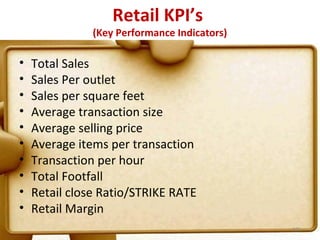Retail KPI’s
               (Key Performance Indicators)

•   Total Sales
•   Sales Per outlet
•   Sales per square feet
•   Average transaction size
•   Average selling price
•   Average items per transaction
•   Transaction per hour
•   Total Footfall
•   Retail close Ratio/STRIKE RATE
•   Retail Margin
                                              101
 