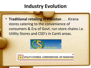 Industry Evolution

• Traditional retailing in Pakistan . . . Kirana
  stores catering to the convenience of
  consumers & Era of Govt. run store chains i.e.
  Utility Stores and CSD’s in Cantt areas.




                                                   17
 