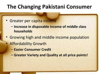 The Changing Pakistani Consumer

• Greater per capita income
  – Increase in disposable income of middle class
    households
• Growing high and middle income population
• Affordability Growth
  – Easier Consumer Credit
  – Greater Variety and Quality at all price points!


                                                       23
 