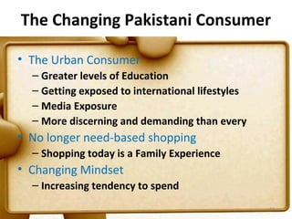 The Changing Pakistani Consumer

• The Urban Consumer
  – Greater levels of Education
  – Getting exposed to international lifestyles
  – Media Exposure
  – More discerning and demanding than every
• No longer need-based shopping
  – Shopping today is a Family Experience
• Changing Mindset
  – Increasing tendency to spend
                                                  24
 