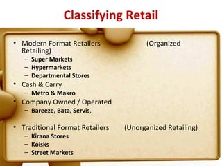 Classifying Retail
• Modern Format Retailers              (Organized
  Retailing)
   – Super Markets
   – Hypermarkets
   – Departmental Stores
• Cash & Carry
   – Metro & Makro
• Company Owned / Operated
   – Bareeze, Bata, Servis,

• Traditional Format Retailers   (Unorganized Retailing)
   – Kirana Stores
   – Koisks
   – Street Markets
                                                           25
 