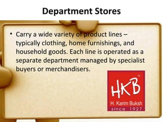 Department Stores

• Carry a wide variety of product lines –
  typically clothing, home furnishings, and
  household goods. Each line is operated as a
  separate department managed by specialist
  buyers or merchandisers.




                                                26
 