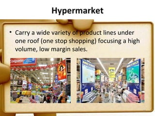 Hypermarket

• Carry a wide variety of product lines under
  one roof (one stop shopping) focusing a high
  volume, low margin sales.




                                                 27
 