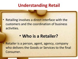 Understanding Retail

• Retailing involves a direct interface with the
  customers and the coordination of business
  activities.

            • Who is a Retailer?
• Retailer is a person, agent, agency, company
  who delivers the Goods or Services to the final
  Consumer.
                                                    4
 