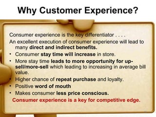 Why Customer Experience?

Consumer experience is the key differentiator . . . .
An excellent execution of consumer experience will lead to
  many direct and indirect benefits.
• Consumer stay time will increase in store.
• More stay time leads to more opportunity for up-
  sell/more-sell which leading to increasing in average bill
  value.
• Higher chance of repeat purchase and loyalty.
• Positive word of mouth
• Makes consumer less price conscious.
 Consumer experience is a key for competitive edge.

                                                           46
 