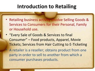 Introduction to Retailing

• Retailing business activity involve Selling Goods &
  Services to Consumers for their Personal, Family
  or Household use.
• “Every Sale of Goods & Services to final
  Consumer” – Food products, Apparel, Movie
  Tickets; Services from Hair Cutting to E-Ticketing
• A retailer is a reseller; obtains product from one
  party in order to sell to another from which a
  consumer purchases products.
                                                    5
 