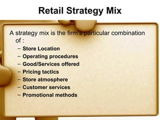 Retail Strategy Mix

A strategy mix is the firm’s particular combination
  of :
   –   Store Location
   –   Operating procedures
   –   Good/Services offered
   –   Pricing tactics
   –   Store atmosphere
   –   Customer services
   –   Promotional methods


                                                      52
 