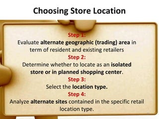Choosing Store Location

                        Step 1:
  Evaluate alternate geographic (trading) area in
       term of resident and existing retailers
                        Step 2:
     Determine whether to locate as an isolated
        store or in planned shopping center.
                        Step 3:
              Select the location type.
                        Step 4:
Analyze alternate sites contained in the specific retail
                    location type.
                                                           55
 