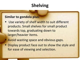 Shelving

Similar to gondola plus:
• Use variety of shelf width to suit different
  products. Small shelves for small product
  towards top, graduating down to
  larger/heavier items.
• Avoid wasting space and obvious gaps.
• Display product face out to show the style and
  for ease of viewing and selection.

                                               63
 
