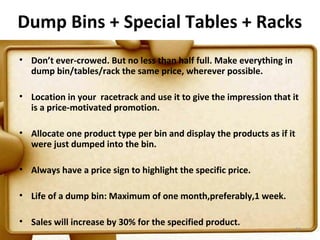 Dump Bins + Special Tables + Racks
• Don’t ever-crowed. But no less than half full. Make everything in
  dump bin/tables/rack the same price, wherever possible.

• Location in your racetrack and use it to give the impression that it
  is a price-motivated promotion.

• Allocate one product type per bin and display the products as if it
  were just dumped into the bin.

• Always have a price sign to highlight the specific price.

• Life of a dump bin: Maximum of one month,preferably,1 week.

• Sales will increase by 30% for the specified product.
                                                                        64
 