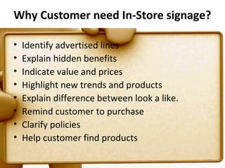 Why Customer need In-Store signage?

•   Identify advertised lines
•   Explain hidden benefits
•   Indicate value and prices
•   Highlight new trends and products
•   Explain difference between look a like.
•   Remind customer to purchase
•   Clarify policies
•   Help customer find products

                                              67
 