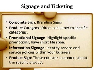 Signage and Ticketing

• Corporate Sign: Branding Signs
• Product Category: Direct consumer to specific
  categories.
• Promotional Signage: Highlight specific
  promotions, have short life span.
• Information Signage: Identity service and
  service policies within your business
• Product Sign: These educate customers about
  the specific product.
                                              68
 