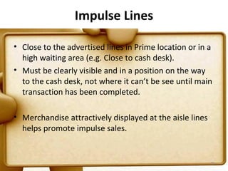 Impulse Lines

• Close to the advertised lines in Prime location or in a
  high waiting area (e.g. Close to cash desk).
• Must be clearly visible and in a position on the way
  to the cash desk, not where it can’t be see until main
  transaction has been completed.

• Merchandise attractively displayed at the aisle lines
  helps promote impulse sales.


                                                          70
 