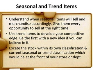 Seasonal and Trend Items

• Understand when seasonal items will sell and
  merchandise accordingly. Give them every
  opportunity to sell at the right time.
• Use trend items to develop your competitive
  edge. Be the first with a new idea if you can
  believe in it.
• Locate the stock within its own classification &
  current seasonal or trend classification which
  would be at the front of your store or dept.

                                                 71
 
