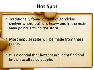 Hot Spot

• Traditionally found on end of gondolas,
  shelves where traffic is heavy and in the main
  view points around the store.

• Most impulse sales will be made from these
  points

• It is essential that hotspot are identified and
  known to all sales people.
                                                    73
 