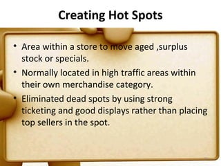 Creating Hot Spots

• Area within a store to move aged ,surplus
  stock or specials.
• Normally located in high traffic areas within
  their own merchandise category.
• Eliminated dead spots by using strong
  ticketing and good displays rather than placing
  top sellers in the spot.


                                                74
 