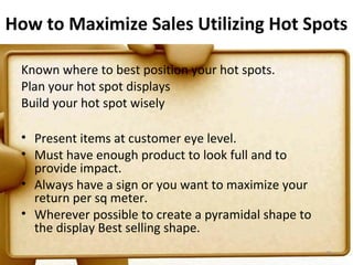 How to Maximize Sales Utilizing Hot Spots

 Known where to best position your hot spots.
 Plan your hot spot displays
 Build your hot spot wisely

 • Present items at customer eye level.
 • Must have enough product to look full and to
   provide impact.
 • Always have a sign or you want to maximize your
   return per sq meter.
 • Wherever possible to create a pyramidal shape to
   the display Best selling shape.
                                                      76
 