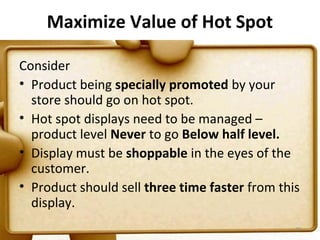 Maximize Value of Hot Spot

Consider
• Product being specially promoted by your
  store should go on hot spot.
• Hot spot displays need to be managed –
  product level Never to go Below half level.
• Display must be shoppable in the eyes of the
  customer.
• Product should sell three time faster from this
  display.
                                                77
 