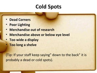 Cold Spots

•   Dead Corners
•   Poor Lighting
•   Merchandise out of research
•   Merchandise above or below eye level
•   Too wide a display
•   Too long a shelve

(Tip: If your staff keep saying" down to the back” it is
probably a dead or cold spots).

                                                           78
 