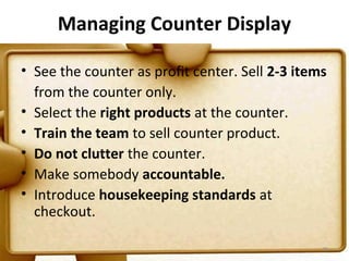 Managing Counter Display

• See the counter as profit center. Sell 2-3 items
  from the counter only.
• Select the right products at the counter.
• Train the team to sell counter product.
• Do not clutter the counter.
• Make somebody accountable.
• Introduce housekeeping standards at
  checkout.

                                                 79
 