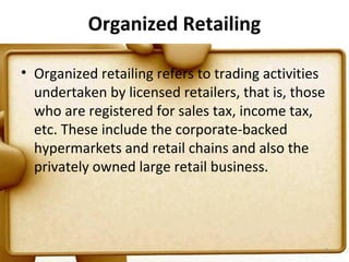 Organized Retailing

• Organized retailing refers to trading activities
  undertaken by licensed retailers, that is, those
  who are registered for sales tax, income tax,
  etc. These include the corporate-backed
  hypermarkets and retail chains and also the
  privately owned large retail business.




                                                 8
 