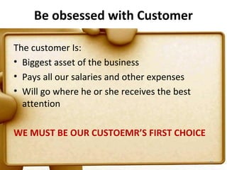 Be obsessed with Customer

The customer Is:
• Biggest asset of the business
• Pays all our salaries and other expenses
• Will go where he or she receives the best
  attention

WE MUST BE OUR CUSTOEMR’S FIRST CHOICE

                                              82
 