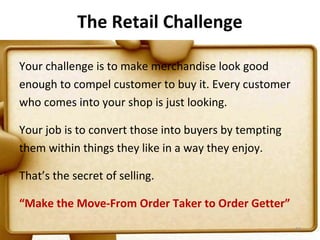 The Retail Challenge

Your challenge is to make merchandise look good
enough to compel customer to buy it. Every customer
who comes into your shop is just looking.

Your job is to convert those into buyers by tempting
them within things they like in a way they enjoy.

That’s the secret of selling.

“Make the Move-From Order Taker to Order Getter”
                                                       87
 